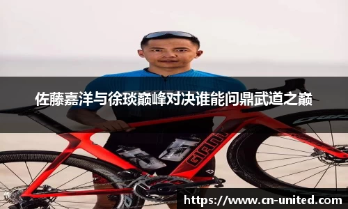 佐藤嘉洋与徐琰巅峰对决谁能问鼎武道之巅